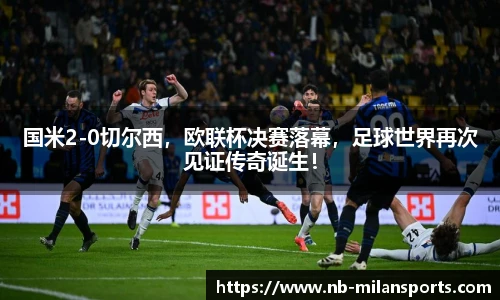 国米2-0切尔西，欧联杯决赛落幕，足球世界再次见证传奇诞生！
