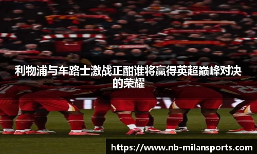利物浦与车路士激战正酣谁将赢得英超巅峰对决的荣耀